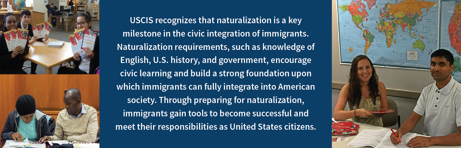 Twp pictures of grant recipients with the text - USCIS recognizes that naturalization is a key milestone in the civic integration of immigrants. Naturalization requirements, such as knowledge of English, U.S. history, and government, encourage civic learning and build a strong foundation upon which immigrants can fully integrate into American society. Through preparing for naturalization, immigrants gain tools to become successful and meet their responsibilities as United States citizens.