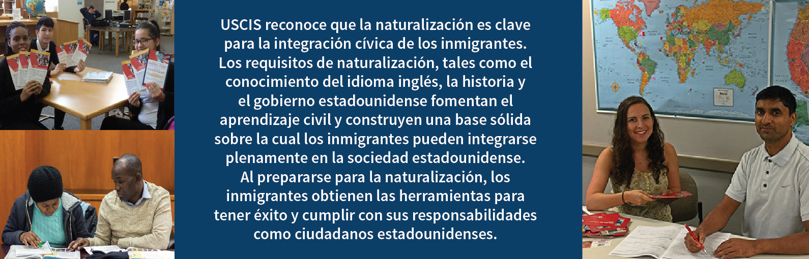 USCIS reconoce que la naturalización es clave para la integración cívica de los inmigrantes. Los requisitos de naturalización, tales como el conocimiento del idioma inglés, la historia y el gobierno estadounidense fomentan el  aprendizaje civil y construyen una base sólida sobre la cual los inmigrantes pueden integrarse plenamente en la sociedad estadounidense. Al prepararse para la naturalización, los inmigrantes obtienen las herramientas para tener éxito y cumplir con sus responsabilidades como ciudadanos